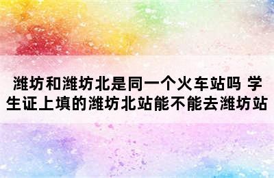 潍坊和潍坊北是同一个火车站吗 学生证上填的潍坊北站能不能去潍坊站